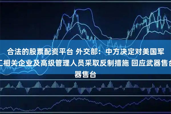 合法的股票配资平台 外交部：中方决定对美国军工相关企业及高级管理人员采取反制措施 回应武器售台