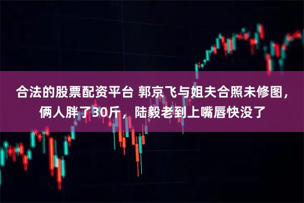 合法的股票配资平台 郭京飞与姐夫合照未修图，俩人胖了30斤，陆毅老到上嘴唇快没了