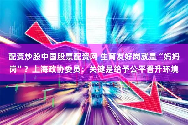 配资炒股中国股票配资网 生育友好岗就是“妈妈岗”？上海政协委员：关键是给予公平晋升环境