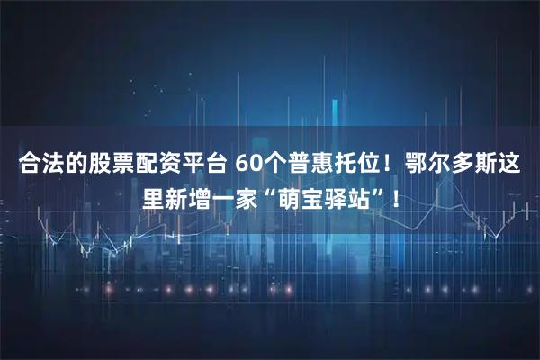 合法的股票配资平台 60个普惠托位！鄂尔多斯这里新增一家“萌宝驿站”！