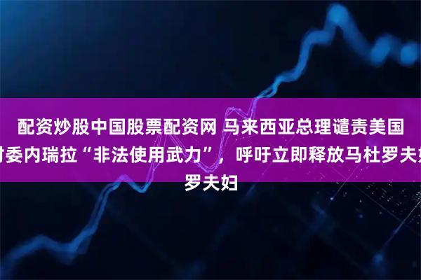 配资炒股中国股票配资网 马来西亚总理谴责美国对委内瑞拉“非法使用武力”，呼吁立即释放马杜罗夫妇