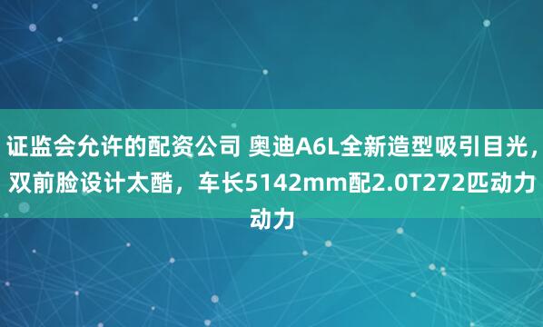 证监会允许的配资公司 奥迪A6L全新造型吸引目光，双前脸设计太酷，车长5142mm配2.0T272匹动力