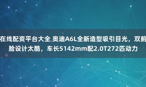在线配资平台大全 奥迪A6L全新造型吸引目光，双前脸设计太酷，车长5142mm配2.0T272匹动力