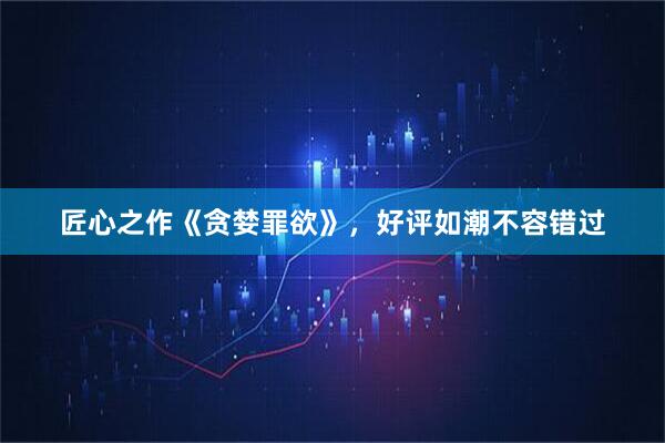 匠心之作《贪婪罪欲》，好评如潮不容错过