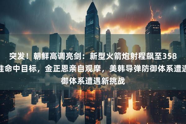 突发！朝鲜高调亮剑：新型火箭炮射程飙至358公里精准命中目标，金正恩亲自观摩，美韩导弹防御体系遭遇新挑战