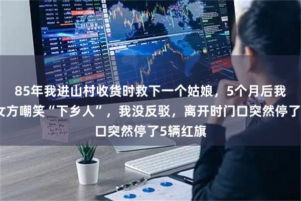 85年我进山村收货时救下一个姑娘，5个月后我相亲被女方嘲笑“下乡人”，我没反驳，离开时门口突然停了5辆红旗