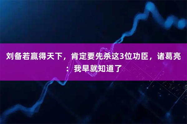 刘备若赢得天下，肯定要先杀这3位功臣，诸葛亮：我早就知道了