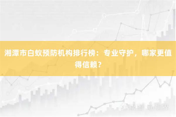 湘潭市白蚁预防机构排行榜：专业守护，哪家更值得信赖？