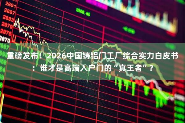 重磅发布！2026中国铸铝门工厂综合实力白皮书：谁才是高端入户门的“真王者”？