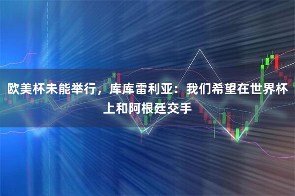 欧美杯未能举行，库库雷利亚：我们希望在世界杯上和阿根廷交手