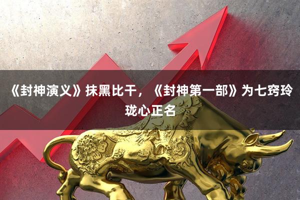 《封神演义》抹黑比干,《封神第一部》为七窍玲珑心正名