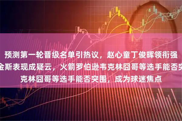 预测第一轮晋级名单引热议，赵心童丁俊晖领衔强势，肖国栋墨菲希金斯表现成疑云，火箭罗伯逊韦克林囧哥等选手能否突围，成为球迷焦点