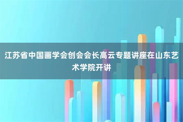 江苏省中国画学会创会会长高云专题讲座在山东艺术学院开讲
