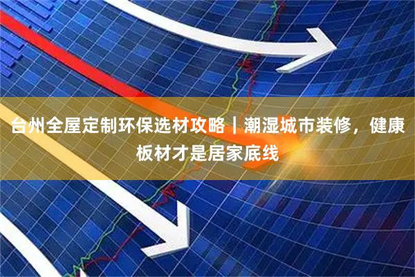 台州全屋定制环保选材攻略｜潮湿城市装修，健康板材才是居家底线