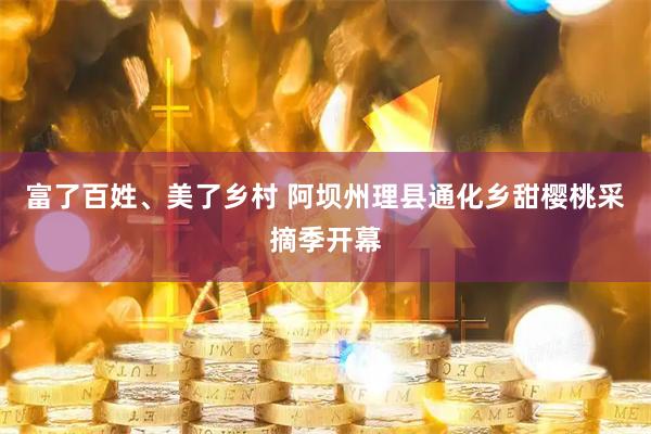 富了百姓、美了乡村 阿坝州理县通化乡甜樱桃采摘季开幕