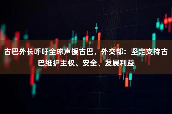 古巴外长呼吁全球声援古巴，外交部：坚定支持古巴维护主权、安全、发展利益