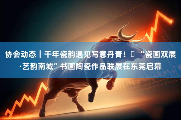 协会动态｜千年瓷韵遇见写意丹青！‌“瓷画双展·艺韵南城”书画陶瓷作品联展在东莞启幕