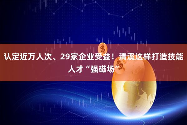 认定近万人次、29家企业受益！清溪这样打造技能人才“强磁场”