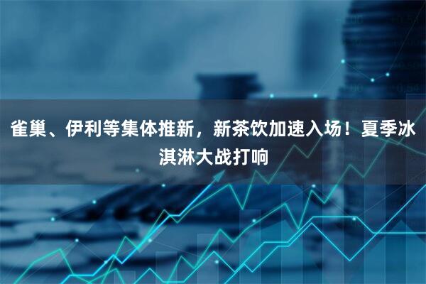 雀巢、伊利等集体推新，新茶饮加速入场！夏季冰淇淋大战打响