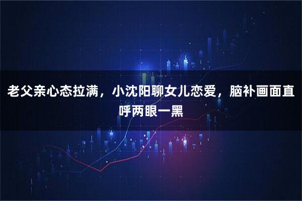 老父亲心态拉满，小沈阳聊女儿恋爱，脑补画面直呼两眼一黑