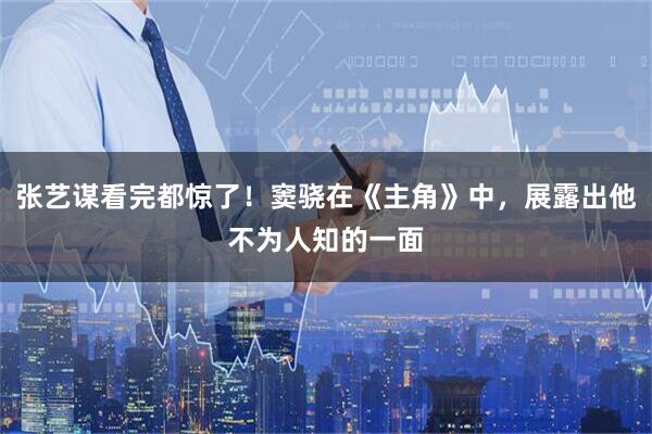 张艺谋看完都惊了！窦骁在《主角》中，展露出他不为人知的一面