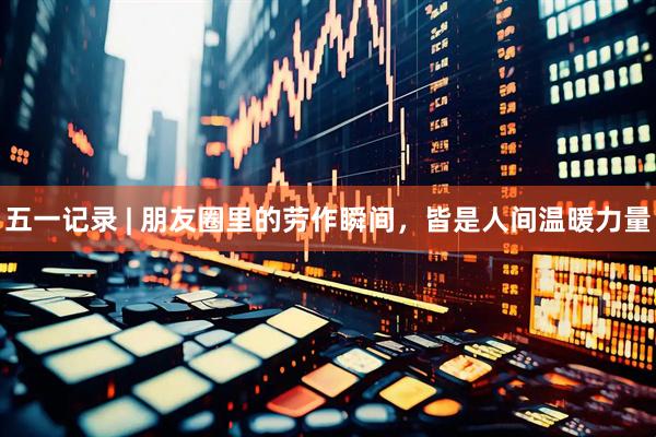 五一记录 | 朋友圈里的劳作瞬间，皆是人间温暖力量