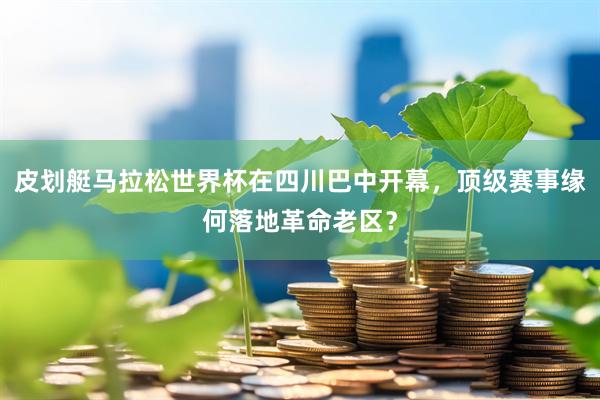 皮划艇马拉松世界杯在四川巴中开幕，顶级赛事缘何落地革命老区？