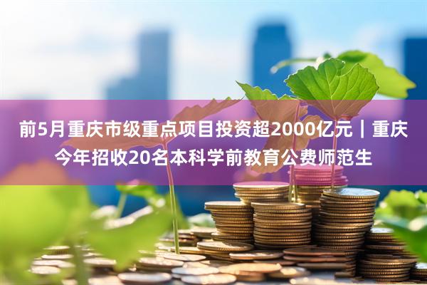 前5月重庆市级重点项目投资超2000亿元｜重庆今年招收20名本科学前教育公费师范生