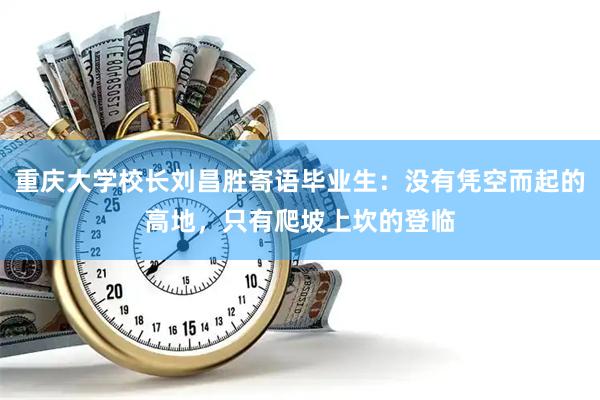 重庆大学校长刘昌胜寄语毕业生：没有凭空而起的高地，只有爬坡上坎的登临