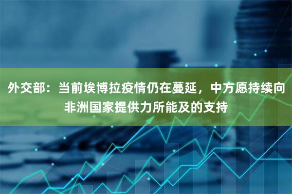 外交部：当前埃博拉疫情仍在蔓延，中方愿持续向非洲国家提供力所能及的支持
