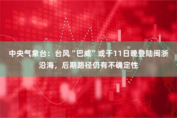 中央气象台：台风“巴威”或于11日晚登陆闽浙沿海，后期路径仍有不确定性