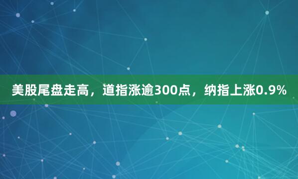 美股尾盘走高，道指涨逾300点，纳指上涨0.9%