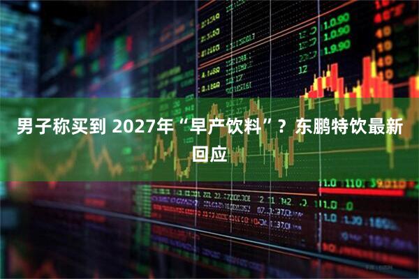 男子称买到 2027年“早产饮料”?东鹏特饮最新回应