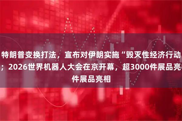特朗普变换打法,宣布对伊朗实施“毁灭性经济行动”;2026世界机器人大会在京开幕,超3000件展品亮相