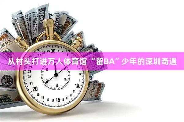 从村头打进万人体育馆 “留BA”少年的深圳奇遇