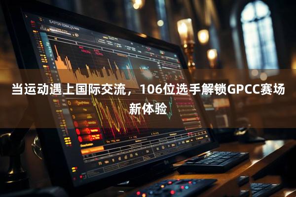当运动遇上国际交流,106位选手解锁GPCC赛场新体验