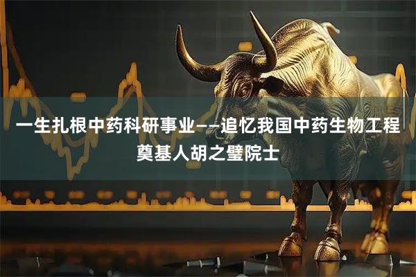 一生扎根中药科研事业——追忆我国中药生物工程奠基人胡之璧院士